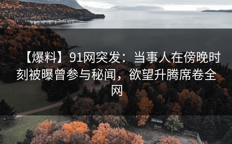 【爆料】91网突发：当事人在傍晚时刻被曝曾参与秘闻，欲望升腾席卷全网