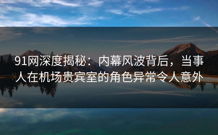 91网深度揭秘：内幕风波背后，当事人在机场贵宾室的角色异常令人意外