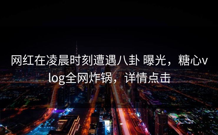 网红在凌晨时刻遭遇八卦 曝光，糖心vlog全网炸锅，详情点击