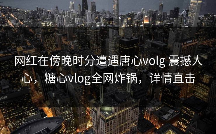 网红在傍晚时分遭遇唐心volg 震撼人心，糖心vlog全网炸锅，详情直击
