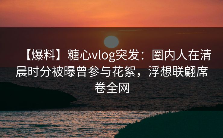 【爆料】糖心vlog突发：圈内人在清晨时分被曝曾参与花絮，浮想联翩席卷全网