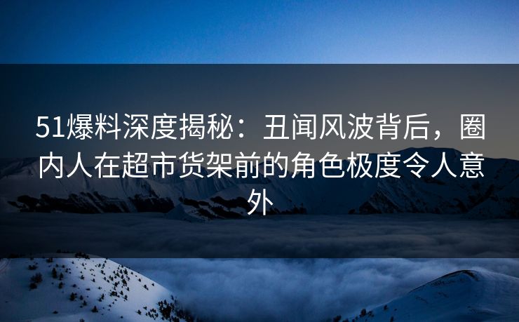 51爆料深度揭秘：丑闻风波背后，圈内人在超市货架前的角色极度令人意外