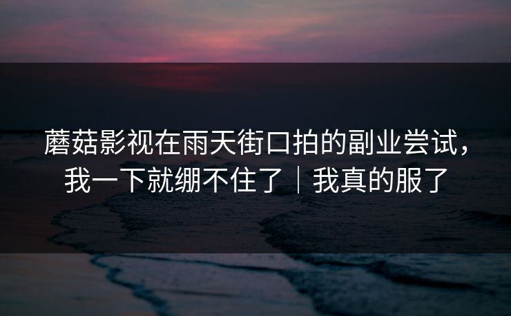 蘑菇影视在雨天街口拍的副业尝试，我一下就绷不住了｜我真的服了