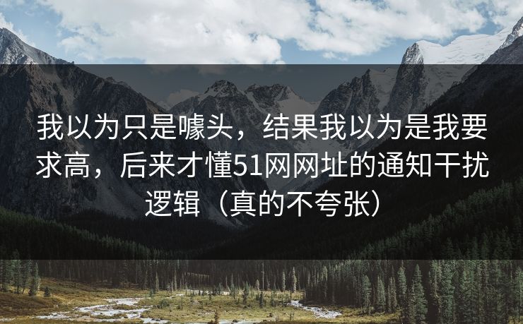 我以为只是噱头,结果我以为是我要求高,后来才懂51网网址的通知干扰逻辑(真的不夸张) 我以为只是噱头,结果我以为是我要求高,后来才懂51网网址的通知干扰逻辑(真的不夸张)