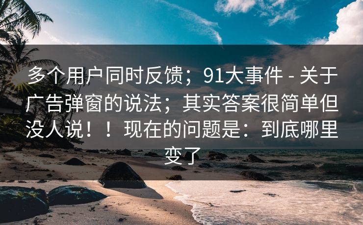 多个用户同时反馈；91大事件 - 关于广告弹窗的说法；其实答案很简单但没人说！！现在的问题是：到底哪里变了