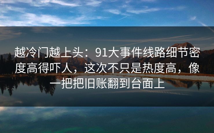 越冷门越上头：91大事件线路细节密度高得吓人，这次不只是热度高，像一把把旧账翻到台面上