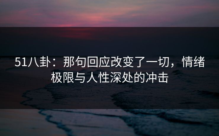 51八卦：那句回应改变了一切，情绪极限与人性深处的冲击