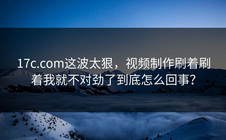 17c.com这波太狠,视频制作刷着刷着我就不对劲了到底怎么回事?