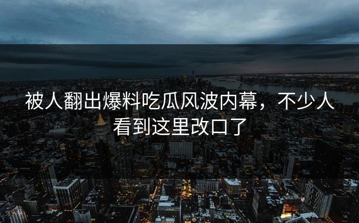 被人翻出爆料吃瓜风波内幕,不少人看到这里改口了