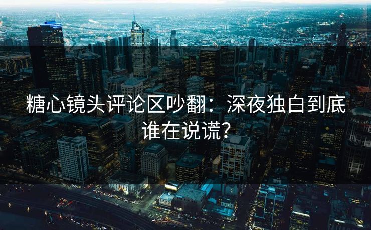 糖心镜头评论区吵翻：深夜独白到底谁在说谎？