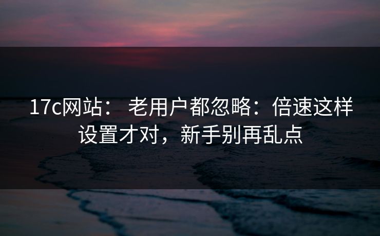 17c网站： 老用户都忽略：倍速这样设置才对，新手别再乱点