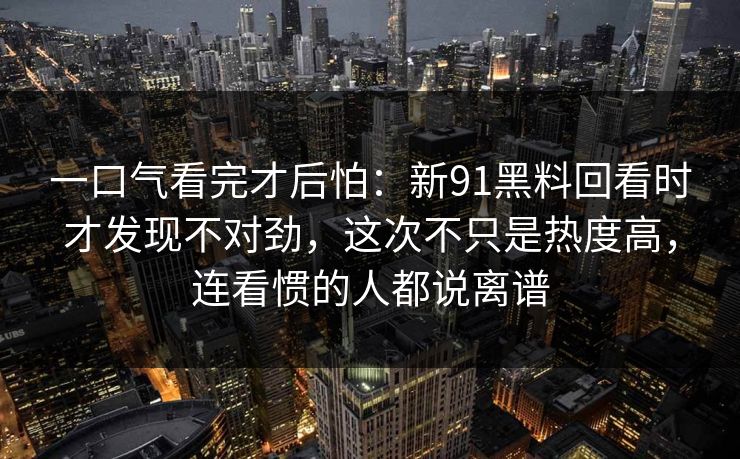 一口气看完才后怕：新91黑料回看时才发现不对劲，这次不只是热度高，连看惯的人都说离谱