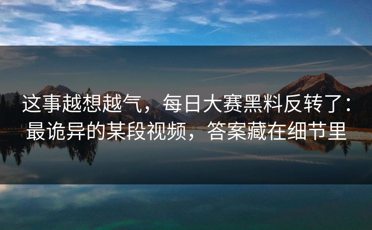 这事越想越气,每日大赛黑料反转了:最诡异的某段视频,答案藏在细节里 这事越想越气,每日大赛黑料反转了:最诡异的某段视频,答案藏在细节里