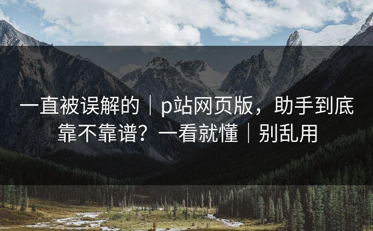 一直被误解的|p站网页版,助手到底靠不靠谱?一看就懂|别乱用 一直被误解的|p站网页版,助手到底靠不靠谱?一看就懂|别乱用