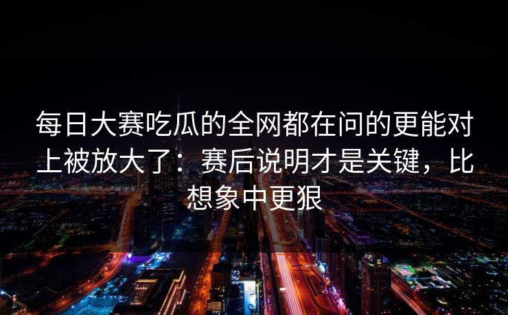 每日大赛吃瓜的全网都在问的更能对上被放大了:赛后说明才是关键,比想象中更狠 每日大赛吃瓜的全网都在问的更能对上被放大了:赛后说明才是关键,比想象中更狠