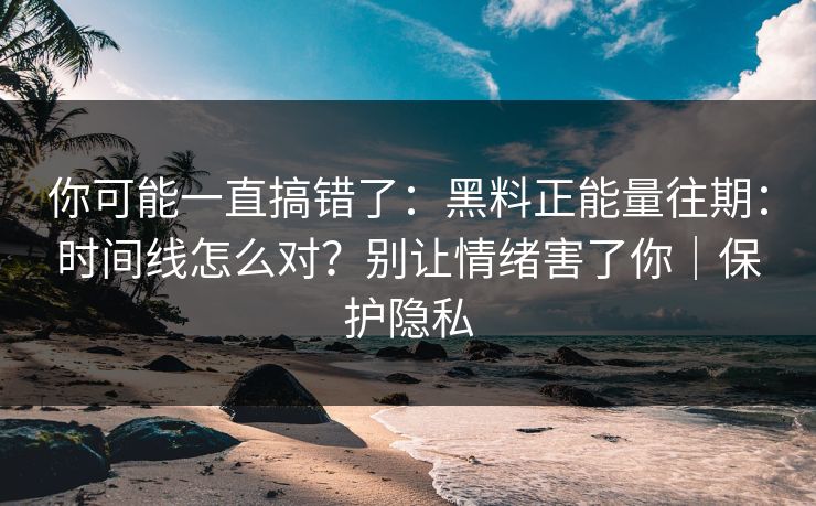 你可能一直搞错了：黑料正能量往期：时间线怎么对？别让情绪害了你｜保护隐私