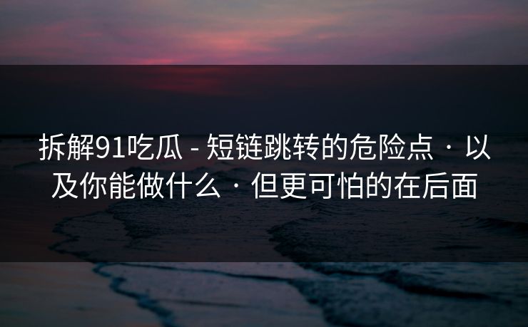 拆解91吃瓜 - 短链跳转的危险点 · 以及你能做什么 · 但更可怕的在后面