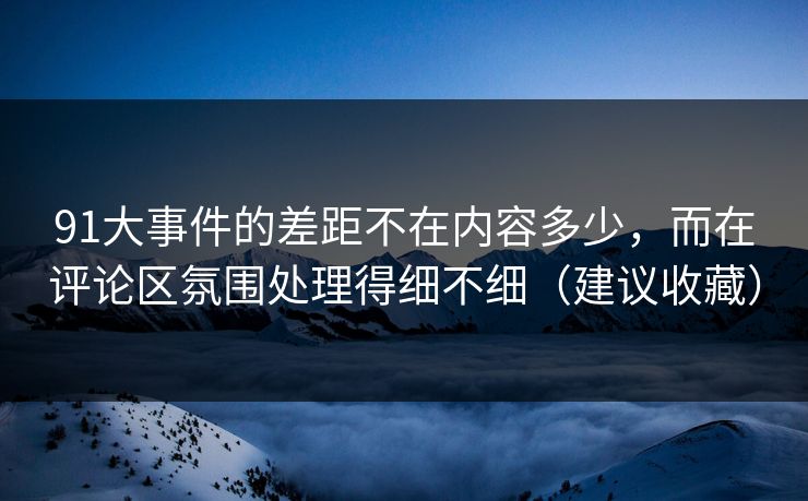 91大事件的差距不在内容多少，而在评论区氛围处理得细不细（建议收藏）